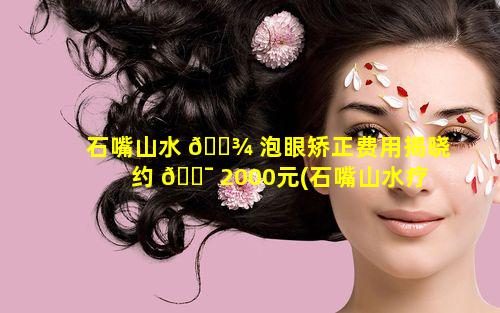 石嘴山水 🌾 泡眼矫正费用揭晓约 🐯 2000元(石嘴山水疗)